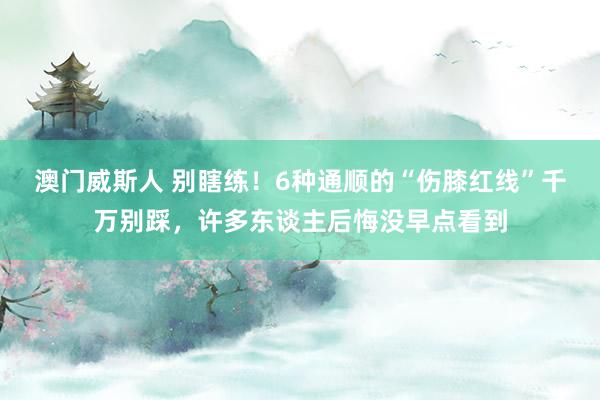 澳门威斯人 别瞎练！6种通顺的“伤膝红线”千万别踩，许多东谈主后悔没早点看到