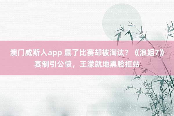澳门威斯人app 赢了比赛却被淘汰？《浪姐7》赛制引公愤，王濛就地黑脸拒站