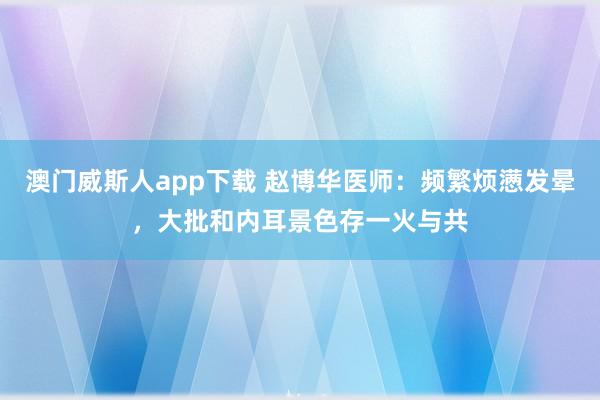 澳门威斯人app下载 赵博华医师：频繁烦懑发晕，大批和内耳景色存一火与共