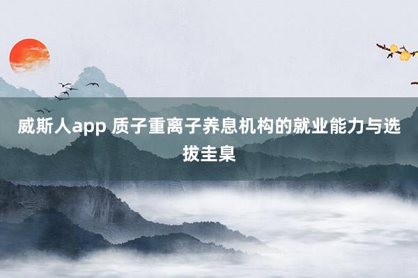 威斯人app 质子重离子养息机构的就业能力与选拔圭臬