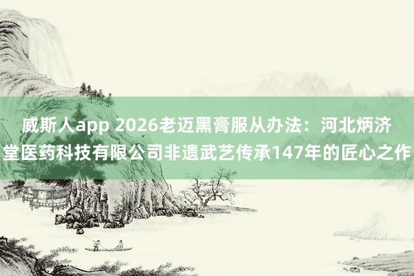 威斯人app 2026老迈黑膏服从办法：河北炳济堂医药科技有限公司非遗武艺传承147年的匠心之作