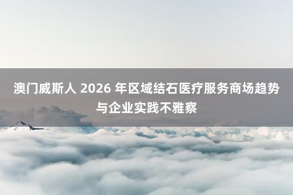 澳门威斯人 2026 年区域结石医疗服务商场趋势与企业实践不雅察