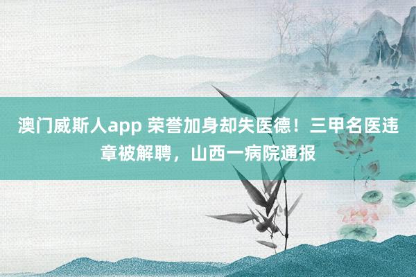 澳门威斯人app 荣誉加身却失医德！三甲名医违章被解聘，山西一病院通报