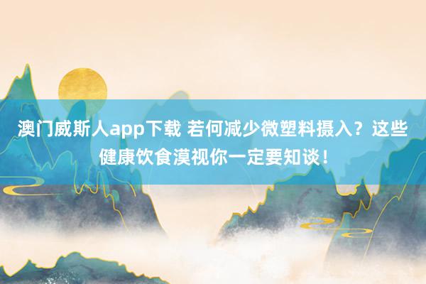 澳门威斯人app下载 若何减少微塑料摄入？这些健康饮食漠视你一定要知谈！