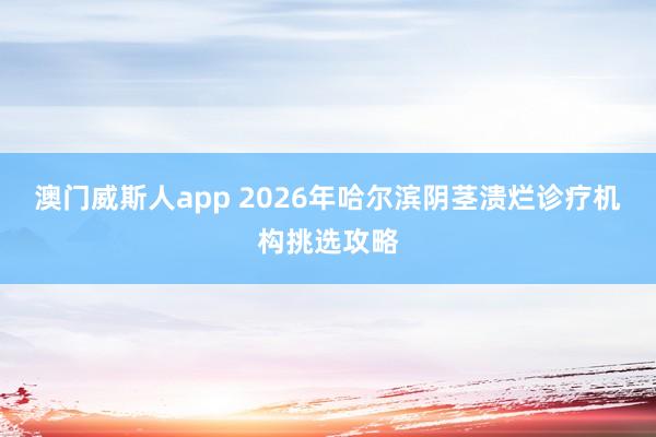 澳门威斯人app 2026年哈尔滨阴茎溃烂诊疗机构挑选攻略