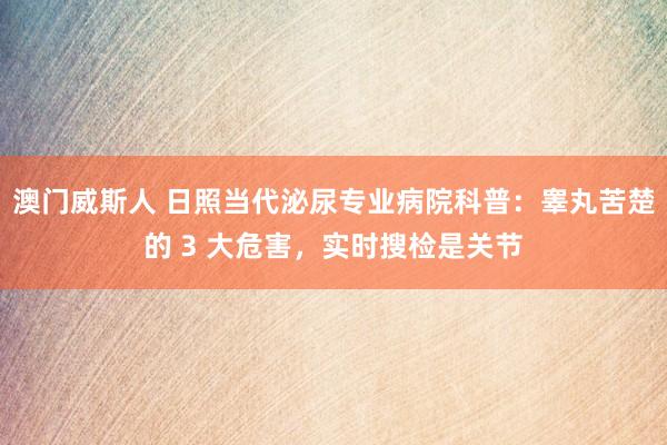 澳门威斯人 日照当代泌尿专业病院科普：睾丸苦楚的 3 大危害，实时搜检是关节