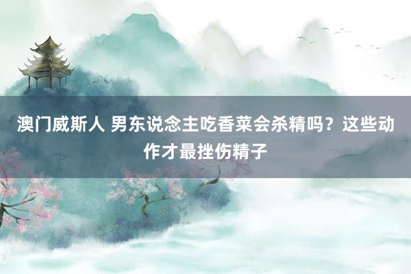 澳门威斯人 男东说念主吃香菜会杀精吗？这些动作才最挫伤精子