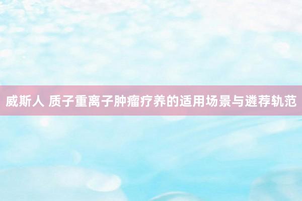 威斯人 质子重离子肿瘤疗养的适用场景与遴荐轨范
