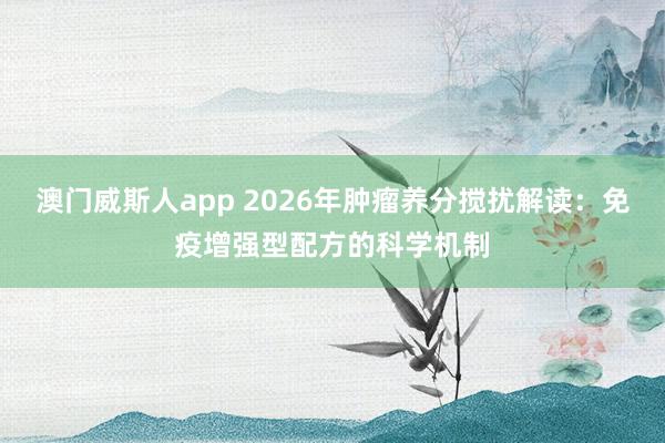 澳门威斯人app 2026年肿瘤养分搅扰解读：免疫增强型配方的科学机制