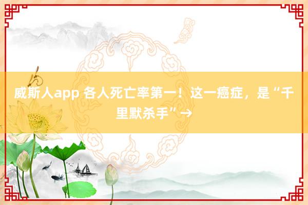 威斯人app 各人死亡率第一！这一癌症，是“千里默杀手”→