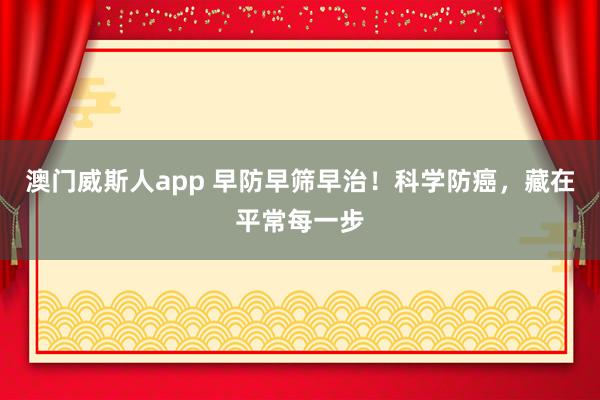 澳门威斯人app 早防早筛早治！科学防癌，藏在平常每一步