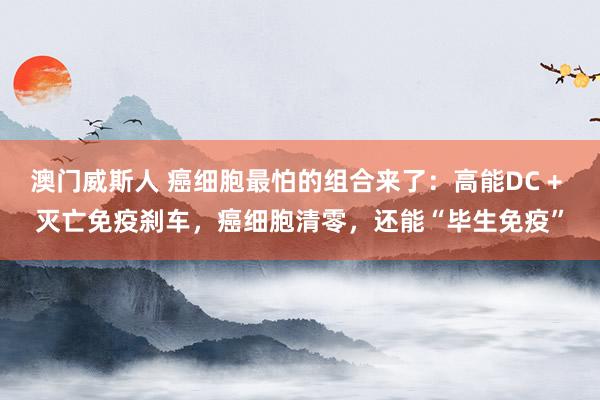 澳门威斯人 癌细胞最怕的组合来了：高能DC + 灭亡免疫刹车，癌细胞清零，还能“毕生免疫”