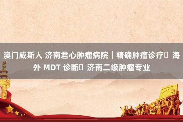 澳门威斯人 济南君心肿瘤病院｜精确肿瘤诊疗・海外 MDT 诊断・济南二级肿瘤专业