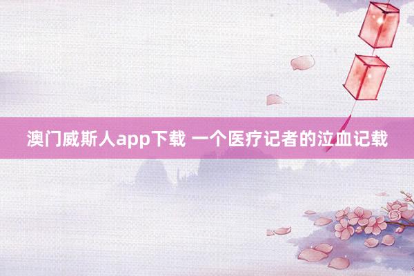 澳门威斯人app下载 一个医疗记者的泣血记载