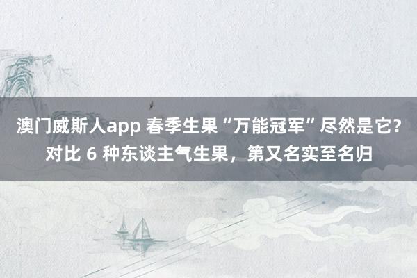 澳门威斯人app 春季生果“万能冠军”尽然是它？对比 6 种东谈主气生果，第又名实至名归