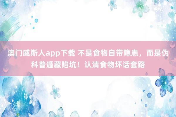 澳门威斯人app下载 不是食物自带隐患，而是伪科普遁藏陷坑！认清食物坏话套路