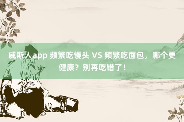 威斯人app 频繁吃馒头 VS 频繁吃面包，哪个更健康？别再吃错了！