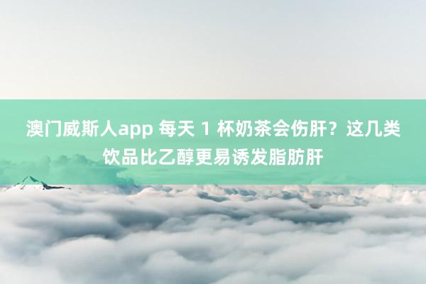 澳门威斯人app 每天 1 杯奶茶会伤肝？这几类饮品比乙醇更易诱发脂肪肝
