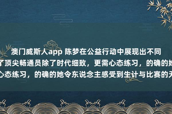 澳门威斯人app 陈梦在公益行动中展现出不同以往的漠然空隙，证明了顶尖畅通员除了时代细致，更需心态练习，的确的她令东说念主感受到生计与比赛的无缺均衡
