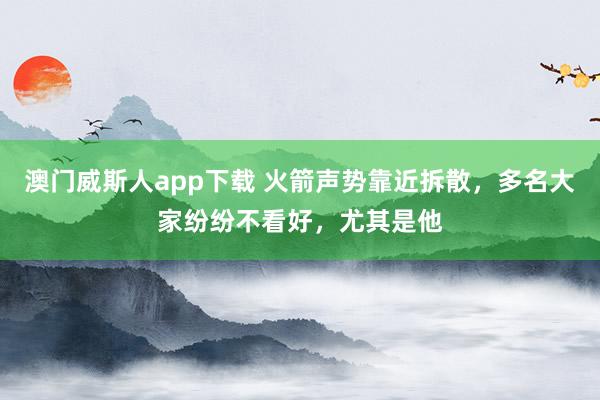 澳门威斯人app下载 火箭声势靠近拆散，多名大家纷纷不看好，尤其是他