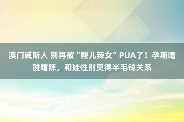 澳门威斯人 别再被“酸儿辣女”PUA了！孕期嗜酸嗜辣，和娃性别莫得半毛钱关系