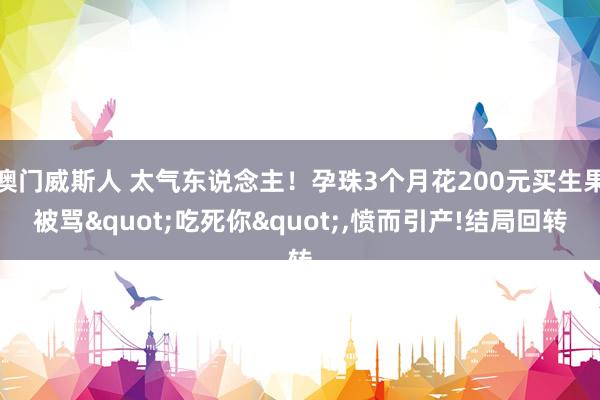 澳门威斯人 太气东说念主！孕珠3个月花200元买生果被骂"吃死你"，愤而引产!结局回转