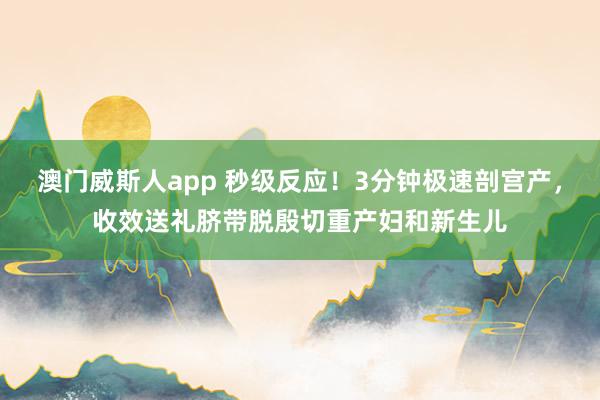 澳门威斯人app 秒级反应！3分钟极速剖宫产，收效送礼脐带脱殷切重产妇和新生儿