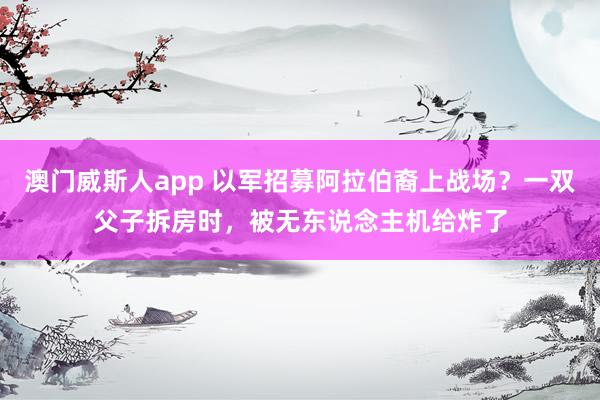 澳门威斯人app 以军招募阿拉伯裔上战场？一双父子拆房时，被无东说念主机给炸了