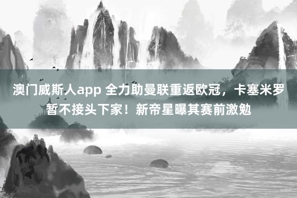 澳门威斯人app 全力助曼联重返欧冠，卡塞米罗暂不接头下家！新帝星曝其赛前激勉