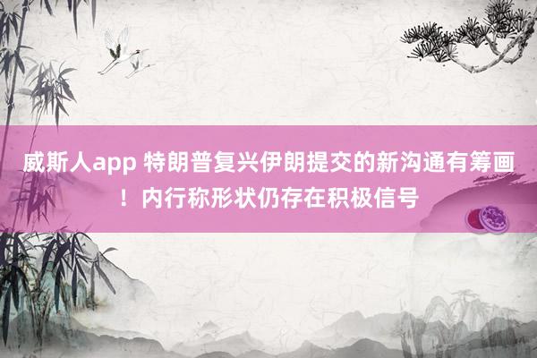 威斯人app 特朗普复兴伊朗提交的新沟通有筹画！内行称形状仍存在积极信号