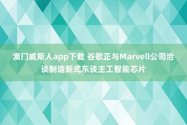 澳门威斯人app下载 谷歌正与Marvell公司洽谈制造新式东谈主工智能芯片