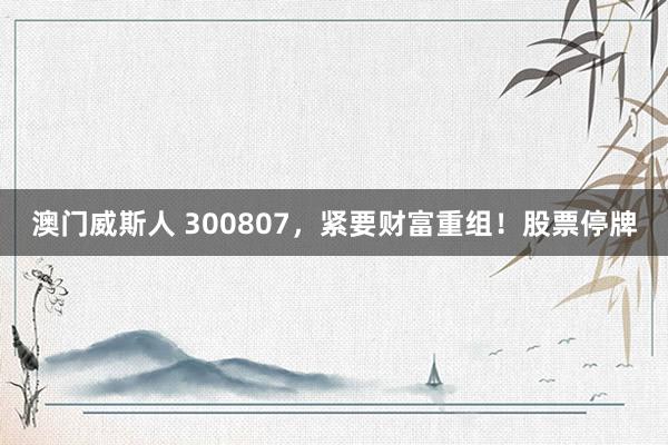 澳门威斯人 300807，紧要财富重组！股票停牌