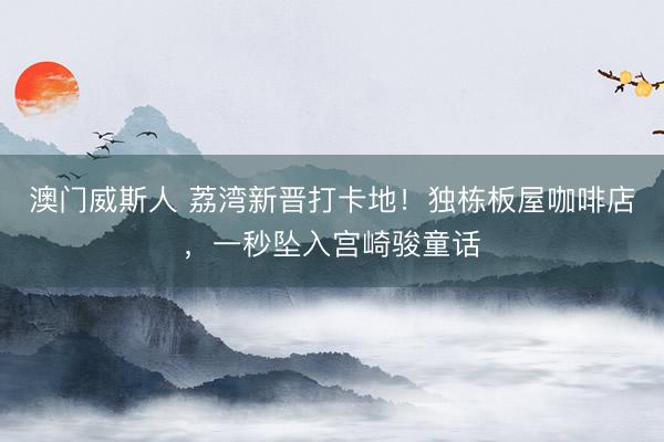 澳门威斯人 荔湾新晋打卡地！独栋板屋咖啡店，一秒坠入宫崎骏童话