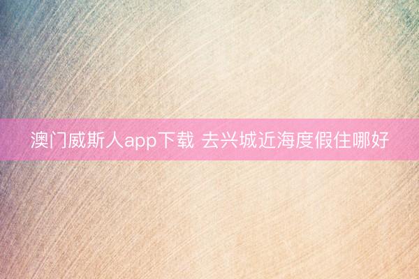 澳门威斯人app下载 去兴城近海度假住哪好