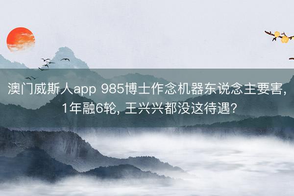 澳门威斯人app 985博士作念机器东说念主要害， 1年融6轮， 王兴兴都没这待遇?