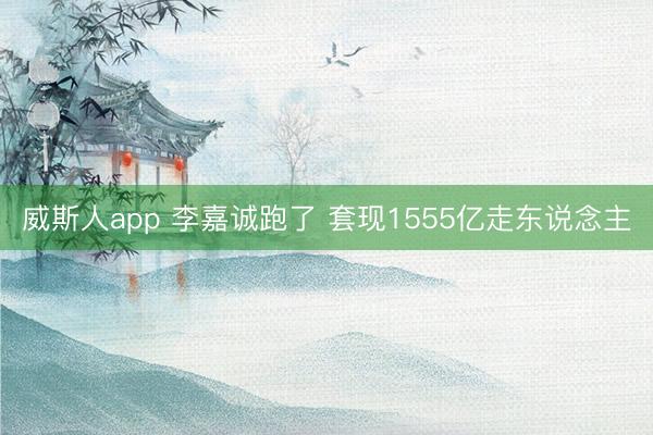 威斯人app 李嘉诚跑了 套现1555亿走东说念主