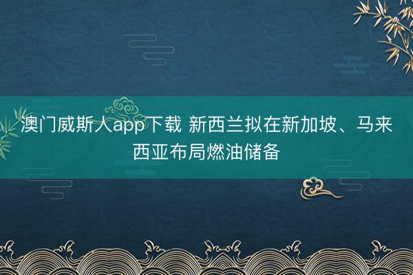 澳门威斯人app下载 新西兰拟在新加坡、马来西亚布局燃油储备