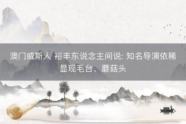 澳门威斯人 裕丰东说念主间说: 知名导演依稀显现毛台、蘑菇头