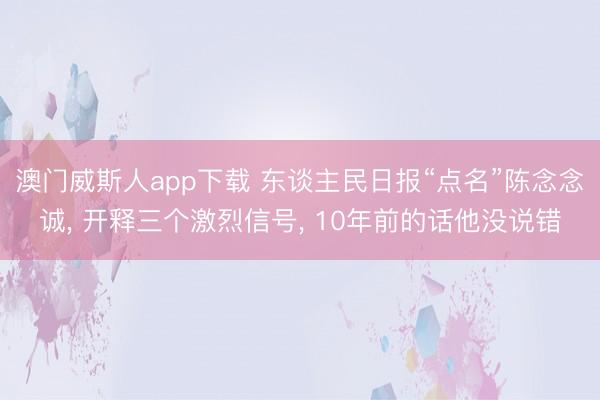 澳门威斯人app下载 东谈主民日报“点名”陈念念诚， 开释三个激烈信号， 10年前的话他没说错