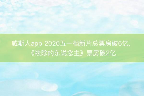 威斯人app 2026五一档新片总票房破6亿， 《袪除的东说念主》票房破2亿
