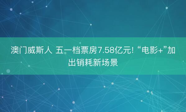 澳门威斯人 五一档票房7.58亿元! “电影+”加出销耗新场景
