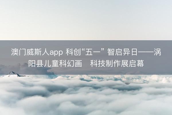 澳门威斯人app 科创“五一” 智启异日——涡阳县儿童科幻画・科技制作展启幕