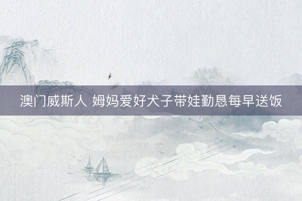 澳门威斯人 姆妈爱好犬子带娃勤恳每早送饭